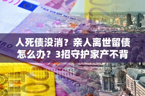 济南人死债没消？亲人离世留债怎么办？3招守护家产不背锅