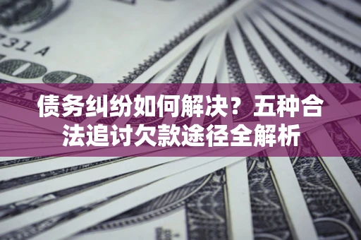 济南债务纠纷如何解决？五种合法追讨欠款途径全解析